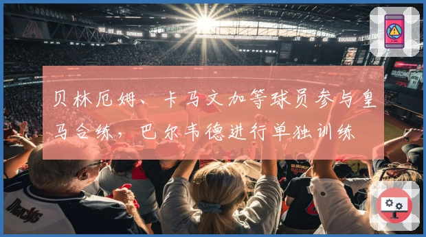 贝林厄姆、卡马文加等球员参与皇马合练，巴尔韦德进行单独训练