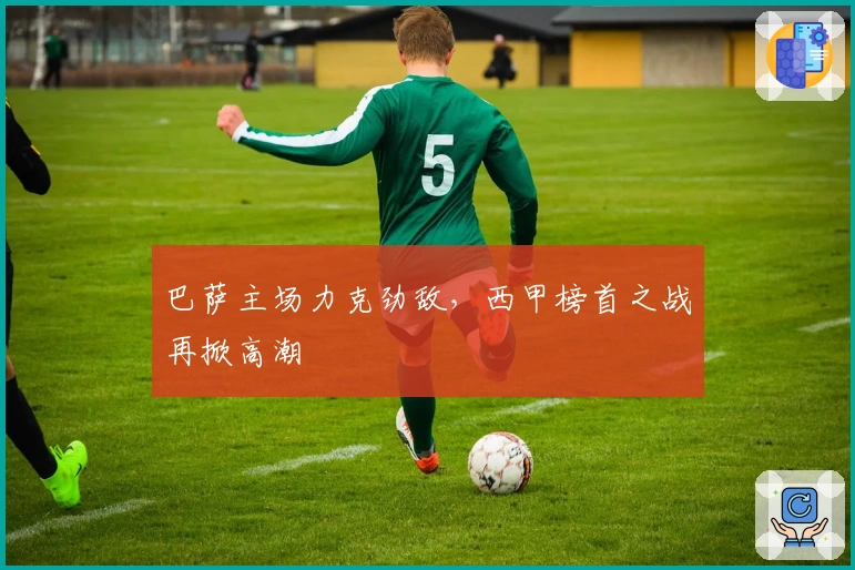 巴萨主场力克劲敌，西甲榜首之战再掀高潮