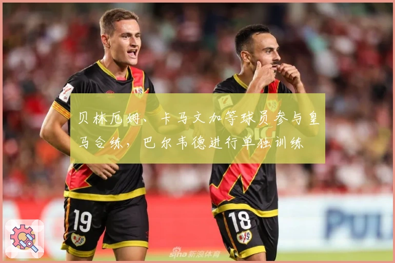 贝林厄姆、卡马文加等球员参与皇马合练，巴尔韦德进行单独训练
