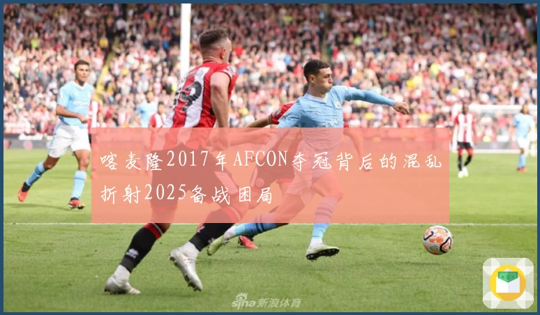 喀麦隆2017年AFCON夺冠背后的混乱折射2025备战困局