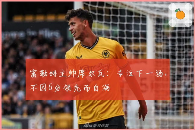 富勒姆主帅席尔瓦：专注下一场，不因6分领先而自满