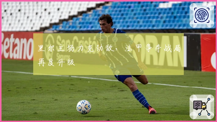 里尔主场力克劲敌,法甲争夺战局再度升级