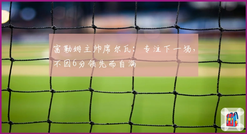 富勒姆主帅席尔瓦：专注下一场，不因6分领先而自满